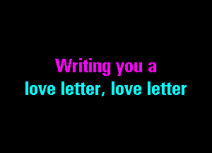 Writing you a

love letter, love letter