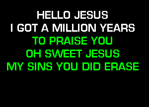 HELLO JESUS
I GOT A MILLION YEARS
TO PRAISE YOU
0H SWEET JESUS
MY SINS YOU DID ERASE