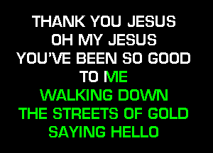 THANK YOU JESUS
OH MY JESUS
YOU'VE BEEN SO GOOD
TO ME
WALKING DOWN
THE STREETS OF GOLD
SAYING HELLO