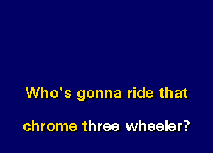 Who's gonna ride that

chrome three wheeler?