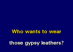 Who wants to wear

those gypsy leathers?