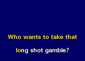 Who wants to take that

long shot gamble?