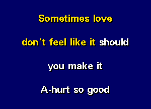 Sometimes love
don't feel like it should

you make it

A-hurt so good