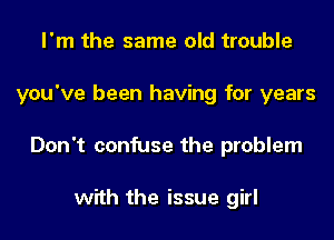 I'm the same old trouble
you've been having for years
Don't confuse the problem

with the issue girl