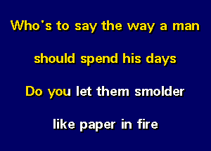Who's to say the way a man

should spend his days

Do you let them smolder

like paper in fire