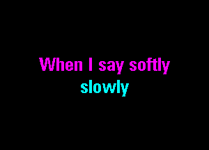 When I say softly

slowly