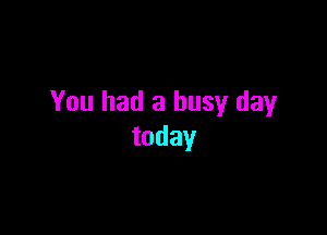 You had a busy day

today