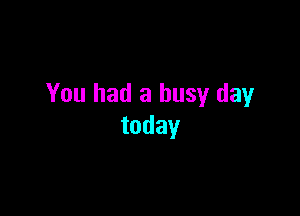You had a busy day

today