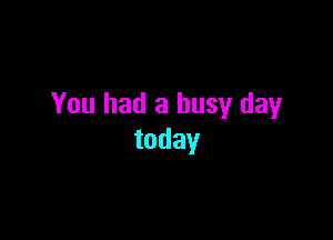 You had a busy day

today