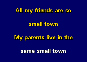 All my friends are so

small town

My parents live in the

same small town