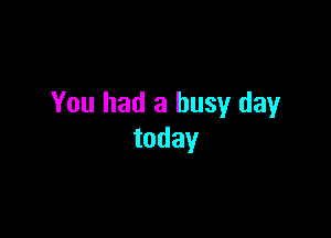 You had a busy day

today