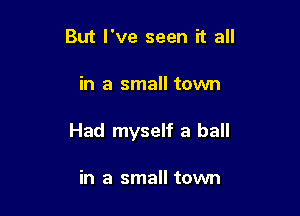 But I've seen it all

in a small town

Had myself a ball

in a small town