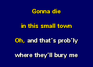 Gonna die
in this small town

Oh, and that's prob'ly

where they'll bury me