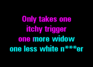 Only takes one
itchy trigger

one more widow
one less white nmmer