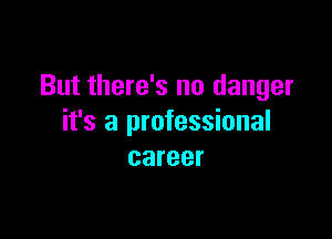 But there's no danger

it's a professional
career