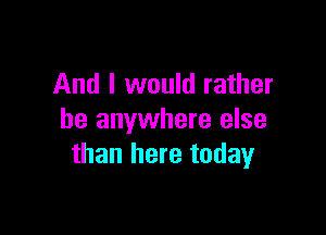 And I would rather

be anywhere else
than here today