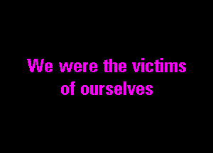 We were the victims

of ourselves