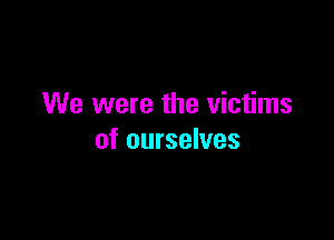 We were the victims

of ourselves