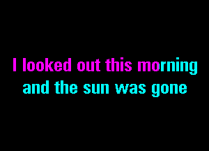 I looked out this morning

and the sun was gone