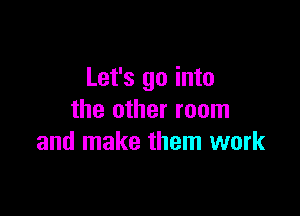 Let's go into

the other room
and make them work