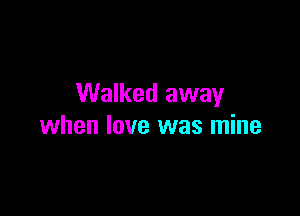 Walked away

when love was mine