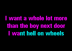 I want a whole lot more

than the boy next door
I want hell on wheels
