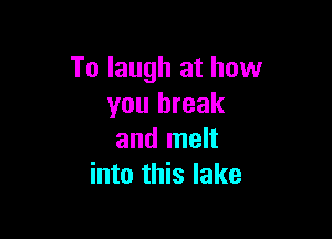 To laugh at how
you break

and melt
into this lake