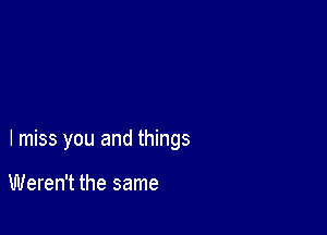 I miss you and things

Weren't the same