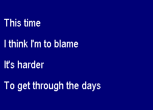 This time
I think I'm to blame

It's harder

To get through the days