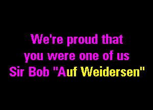 We're proud that

you were one of us
Sir Bob Auf Weidersen