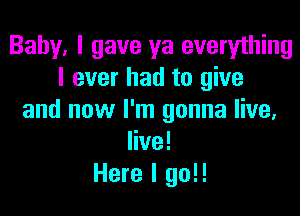 Baby, I gave ya everything
I ever had to give

and now I'm gonna live,
live!
Here I 90!!
