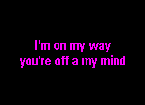 I'm on my way

you're off a my mind