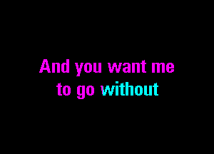 And you want me

to go without