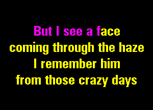 But I see a face
coming through the haze
I remember him
from those crazy days