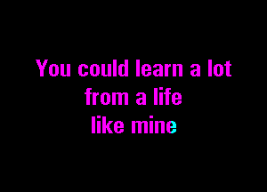 You could learn a lot

from a life
like mine