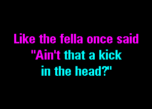 Like the fella once said

Ain't that a kick
in the head?