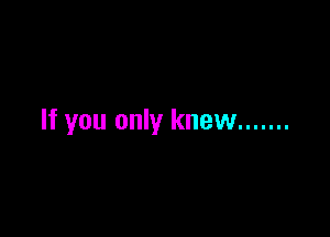 If you only knew .......