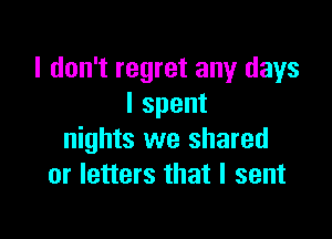 I don't regret any days
Ispent

nights we shared
or letters that I sent