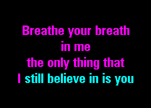 Breathe your breath
in me

the only thing that
I still believe in is you