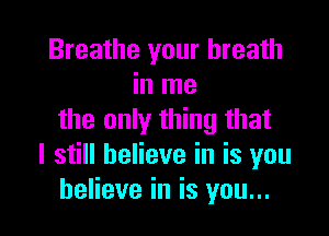 Breathe your breath
in me

the only thing that
I still believe in is you
believe in is you...