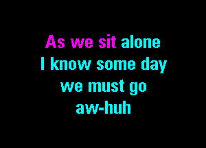 As we sit alone
I know some day

we must go
aw-huh