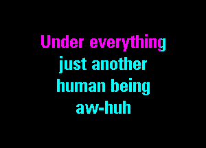 Under everything
just another

human being
aw-huh