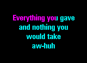 Everything you gave
and nothing you

would take
awhhuh