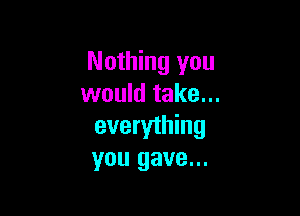 Nothing you
would take...

everything
you gave...