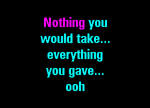Nothing you
would take...

everything
you gave...
ooh