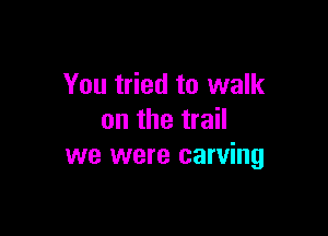 You tried to walk

on the trail
we were carving