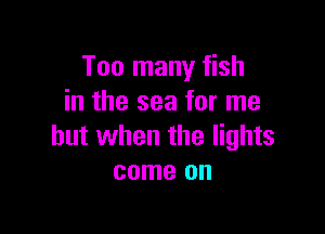 Too many fish
in the sea for me

but when the lights
come on
