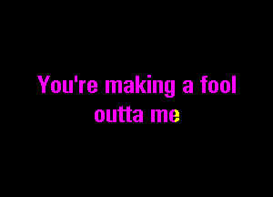 You're making a fool

outta me