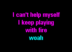 I can't help myself
I keep playing

with fire
woah
