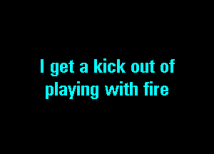 I get a kick out of

playing with fire